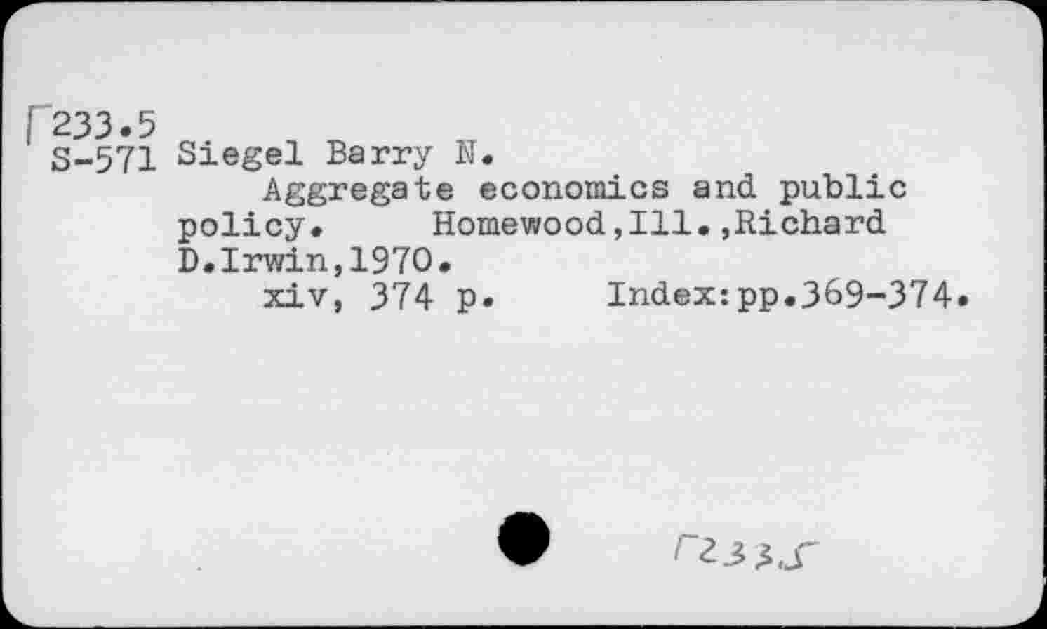 ﻿3-571 Siegel Barry N.
Aggregate economics and public policy.	Homewood,111.,Richard
D.Irwin,1970.
xiv, 374 p.	Index:pp.369-374.